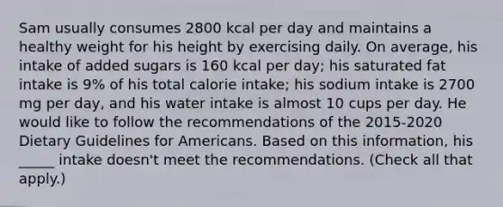 Sam usually consumes 2800 kcal per day and maintains a healthy weight for his height by exercising daily. On average, his intake of added sugars is 160 kcal per day; his saturated fat intake is 9% of his total calorie intake; his sodium intake is 2700 mg per day, and his water intake is almost 10 cups per day. He would like to follow the recommendations of the 2015-2020 Dietary Guidelines for Americans. Based on this information, his _____ intake doesn't meet the recommendations. (Check all that apply.)