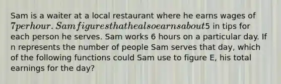 Sam is a waiter at a local restaurant where he earns wages of 7 per hour. Sam figures that he also earns about5 in tips for each person he serves. Sam works 6 hours on a particular day. If n represents the number of people Sam serves that day, which of the following functions could Sam use to figure E, his total earnings for the day?