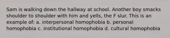 Sam is walking down the hallway at school. Another boy smacks shoulder to shoulder with him and yells, the F slur. This is an example of: a. interpersonal homophobia b. personal homophobia c. institutional homophobia d. cultural homophobia