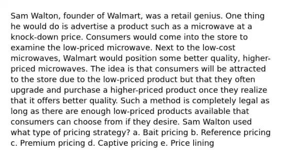 Sam Walton, founder of Walmart, was a retail genius. One thing he would do is advertise a product such as a microwave at a knock-down price. Consumers would come into the store to examine the low-priced microwave. Next to the low-cost microwaves, Walmart would position some better quality, higher-priced microwaves. The idea is that consumers will be attracted to the store due to the low-priced product but that they often upgrade and purchase a higher-priced product once they realize that it offers better quality. Such a method is completely legal as long as there are enough low-priced products available that consumers can choose from if they desire. Sam Walton used what type of pricing strategy? a. Bait pricing b. Reference pricing c. Premium pricing d. Captive pricing e. Price lining