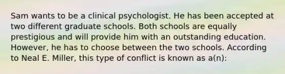 Sam wants to be a clinical psychologist. He has been accepted at two different graduate schools. Both schools are equally prestigious and will provide him with an outstanding education. However, he has to choose between the two schools. According to Neal E. Miller, this type of conflict is known as a(n):