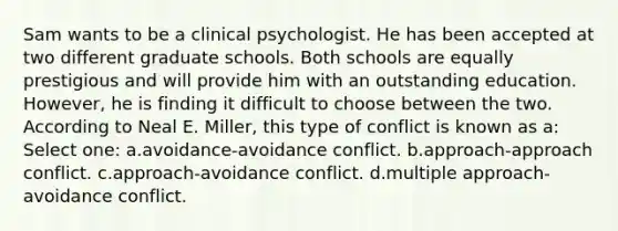 Sam wants to be a clinical psychologist. He has been accepted at two different graduate schools. Both schools are equally prestigious and will provide him with an outstanding education. However, he is finding it difficult to choose between the two. According to Neal E. Miller, this type of conflict is known as a: Select one: a.avoidance-avoidance conflict. b.approach-approach conflict. c.approach-avoidance conflict. d.multiple approach-avoidance conflict.