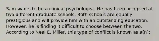 Sam wants to be a clinical psychologist. He has been accepted at two different graduate schools. Both schools are equally prestigious and will provide him with an outstanding education. However, he is finding it difficult to choose between the two. According to Neal E. Miller, this type of conflict is known as a(n):