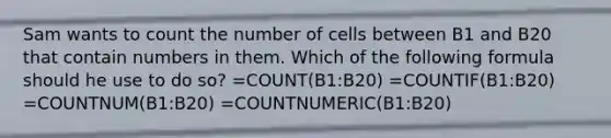 Sam wants to count the number of cells between B1 and B20 that contain numbers in them. Which of the following formula should he use to do so? =COUNT(B1:B20) =COUNTIF(B1:B20) =COUNTNUM(B1:B20) =COUNTNUMERIC(B1:B20)