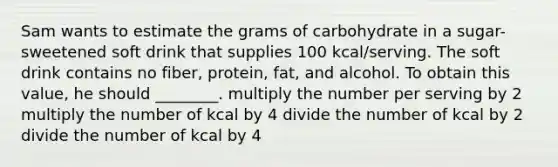 Sam wants to estimate the grams of carbohydrate in a sugar-sweetened soft drink that supplies 100 kcal/serving. The soft drink contains no fiber, protein, fat, and alcohol. To obtain this value, he should ________. multiply the number per serving by 2 multiply the number of kcal by 4 divide the number of kcal by 2 divide the number of kcal by 4