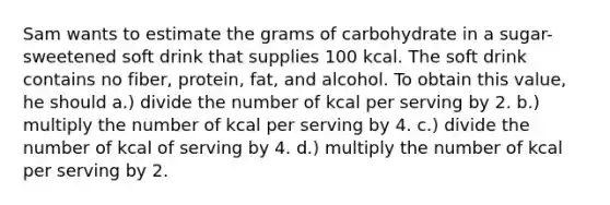 Sam wants to estimate the grams of carbohydrate in a sugar-sweetened soft drink that supplies 100 kcal. The soft drink contains no fiber, protein, fat, and alcohol. To obtain this value, he should a.) divide the number of kcal per serving by 2. b.) multiply the number of kcal per serving by 4. c.) divide the number of kcal of serving by 4. d.) multiply the number of kcal per serving by 2.