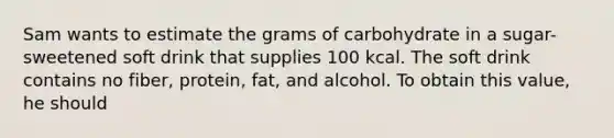 Sam wants to estimate the grams of carbohydrate in a sugar-sweetened soft drink that supplies 100 kcal. The soft drink contains no fiber, protein, fat, and alcohol. To obtain this value, he should