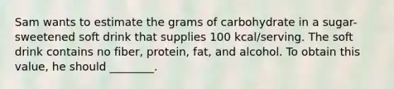 Sam wants to estimate the grams of carbohydrate in a sugar-sweetened soft drink that supplies 100 kcal/serving. The soft drink contains no fiber, protein, fat, and alcohol. To obtain this value, he should ________.