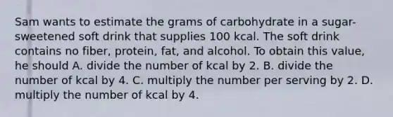 Sam wants to estimate the grams of carbohydrate in a sugar-sweetened soft drink that supplies 100 kcal. The soft drink contains no fiber, protein, fat, and alcohol. To obtain this value, he should A. divide the number of kcal by 2. B. divide the number of kcal by 4. C. multiply the number per serving by 2. D. multiply the number of kcal by 4.