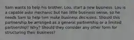 Sam wants to help his​ brother, Lou, start a new business. Lou is a capable auto mechanic but has little business​ sense, so he needs Sam to help him make business decisions. Should this partnership be arranged as a general partnership or a limited​ partnership? Why? Should they consider any other form for structuring their​ business?