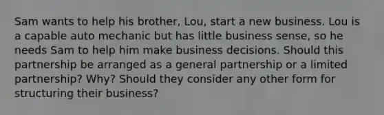 Sam wants to help his​ brother, Lou, start a new business. Lou is a capable auto mechanic but has little business​ sense, so he needs Sam to help him make business decisions. Should this partnership be arranged as a general partnership or a limited​ partnership? Why? Should they consider any other form for structuring their​ business?