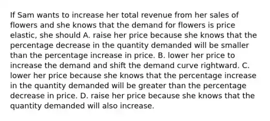 If Sam wants to increase her total revenue from her sales of flowers and she knows that the demand for flowers is price​elastic, she should A. raise her price because she knows that the percentage decrease in the quantity demanded will be smaller than the percentage increase in price. B. lower her price to increase the demand and shift the demand curve rightward. C. lower her price because she knows that the percentage increase in the quantity demanded will be greater than the percentage decrease in price. D. raise her price because she knows that the quantity demanded will also increase.