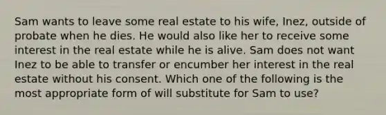 Sam wants to leave some real estate to his wife, Inez, outside of probate when he dies. He would also like her to receive some interest in the real estate while he is alive. Sam does not want Inez to be able to transfer or encumber her interest in the real estate without his consent. Which one of the following is the most appropriate form of will substitute for Sam to use?