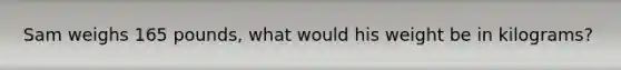 Sam weighs 165 pounds, what would his weight be in kilograms?