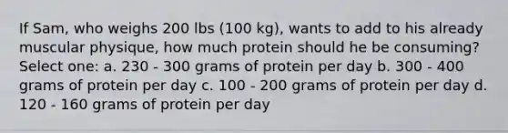 If Sam, who weighs 200 lbs (100 kg), wants to add to his already muscular physique, how much protein should he be consuming? Select one: a. 230 - 300 grams of protein per day b. 300 - 400 grams of protein per day c. 100 - 200 grams of protein per day d. 120 - 160 grams of protein per day