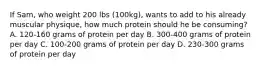 If Sam, who weight 200 lbs (100kg), wants to add to his already muscular physique, how much protein should he be consuming? A. 120-160 grams of protein per day B. 300-400 grams of protein per day C. 100-200 grams of protein per day D. 230-300 grams of protein per day