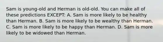 Sam is young-old and Herman is old-old. You can make all of these predictions EXCEPT: A. Sam is more likely to be healthy than Herman. B. Sam is more likely to be wealthy than Herman. C. Sam is more likely to be happy than Herman. D. Sam is more likely to be widowed than Herman.