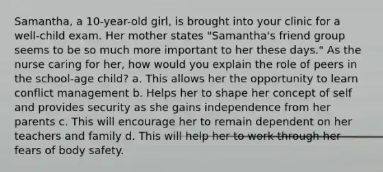 Samantha, a 10-year-old girl, is brought into your clinic for a well-child exam. Her mother states "Samantha's friend group seems to be so much more important to her these days." As the nurse caring for her, how would you explain the role of peers in the school-age child? a. This allows her the opportunity to learn conflict management b. Helps her to shape her concept of self and provides security as she gains independence from her parents c. This will encourage her to remain dependent on her teachers and family d. This will help her to work through her fears of body safety.