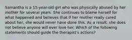 Samantha is a 15-year-old girl who was physically abused by her mother for several years. She continues to blame herself for what happened and believes that if her mother really cared about her, she would never have done this. As a result, she does not believe anyone will ever love her. Which of the following statements should guide the therapist's actions?