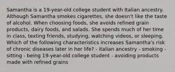 Samantha is a 19-year-old college student with Italian ancestry. Although Samantha smokes cigarettes, she doesn't like the taste of alcohol. When choosing foods, she avoids refined grain products, dairy foods, and salads. She spends much of her time in class, texting friends, studying, watching videos, or sleeping. Which of the following characteristics increases Samantha's risk of chronic diseases later in her life? - italian ancestry - smoking - sitting - being 19-year-old college student - avoiding products made with refined grains