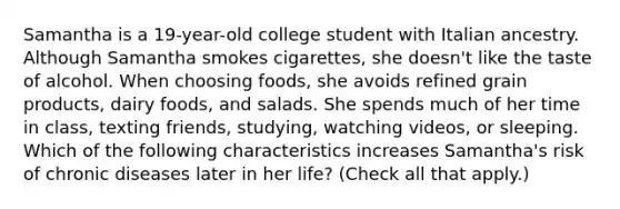 Samantha is a 19-year-old college student with Italian ancestry. Although Samantha smokes cigarettes, she doesn't like the taste of alcohol. When choosing foods, she avoids refined grain products, dairy foods, and salads. She spends much of her time in class, texting friends, studying, watching videos, or sleeping. Which of the following characteristics increases Samantha's risk of chronic diseases later in her life? (Check all that apply.)