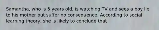 Samantha, who is 5 years old, is watching TV and sees a boy lie to his mother but suffer no consequence. According to social learning theory, she is likely to conclude that