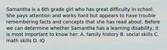 Samantha is a 6th grade girl who has great difficulty in school. She pays attention and works hard but appears to have trouble remembering facts and concepts that she has read about. Before we can determine whether Samantha has a learning disability, it is most important to know her: A. family history B. social skills C. math skills D. IQ