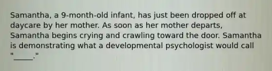 Samantha, a 9-month-old infant, has just been dropped off at daycare by her mother. As soon as her mother departs, Samantha begins crying and crawling toward the door. Samantha is demonstrating what a developmental psychologist would call "_____."