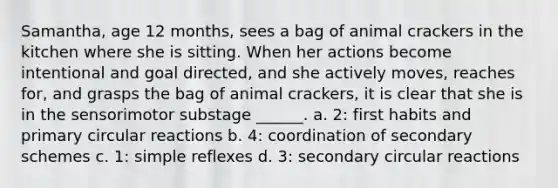 Samantha, age 12 months, sees a bag of animal crackers in the kitchen where she is sitting. When her actions become intentional and goal directed, and she actively moves, reaches for, and grasps the bag of animal crackers, it is clear that she is in the sensorimotor substage ______. a. 2: first habits and primary circular reactions b. 4: coordination of secondary schemes c. 1: simple reflexes d. 3: secondary circular reactions