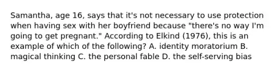 Samantha, age 16, says that it's not necessary to use protection when having sex with her boyfriend because "there's no way I'm going to get pregnant." According to Elkind (1976), this is an example of which of the following? A. identity moratorium B. magical thinking C. the personal fable D. the self-serving bias