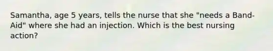 Samantha, age 5 years, tells the nurse that she "needs a Band-Aid" where she had an injection. Which is the best nursing action?