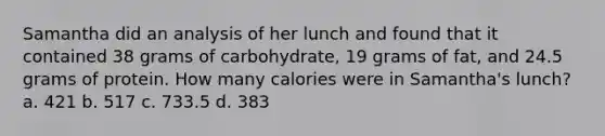 Samantha did an analysis of her lunch and found that it contained 38 grams of carbohydrate, 19 grams of fat, and 24.5 grams of protein. How many calories were in Samantha's lunch? a. 421 b. 517 c. 733.5 d. 383