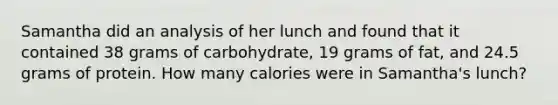 Samantha did an analysis of her lunch and found that it contained 38 grams of carbohydrate, 19 grams of fat, and 24.5 grams of protein. How many calories were in Samantha's lunch?