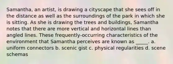 Samantha, an artist, is drawing a cityscape that she sees off in the distance as well as the surroundings of the park in which she is sitting. As she is drawing the trees and buildings, Samantha notes that there are more vertical and horizontal lines than angled lines. These frequently-occurring characteristics of the environment that Samantha perceives are known as _____. a. uniform connectors b. scenic gist c. physical regularities d. scene schemas