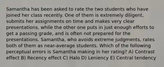 Samantha has been asked to rate the two students who have joined her class recently. One of them is extremely diligent, submits her assignments on time and makes very clear presentations, while the other one puts in just enough efforts to get a passing grade, and is often not prepared for the presentations. Samantha, who avoids extreme judgments, rates both of them as near-average students. Which of the following perceptual errors is Samantha making in her rating? A) Contrast effect B) Recency effect C) Halo D) Leniency E) Central tendency