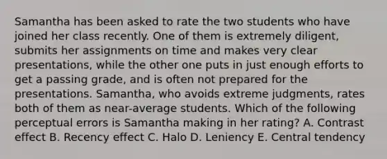 Samantha has been asked to rate the two students who have joined her class recently. One of them is extremely diligent, submits her assignments on time and makes very clear presentations, while the other one puts in just enough efforts to get a passing grade, and is often not prepared for the presentations. Samantha, who avoids extreme judgments, rates both of them as near-average students. Which of the following perceptual errors is Samantha making in her rating? A. Contrast effect B. Recency effect C. Halo D. Leniency E. Central tendency