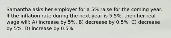 Samantha asks her employer for a 5% raise for the coming year. If the inflation rate during the next year is 5.5%, then her real wage will: A) increase by 5%. B) decrease by 0.5%. C) decrease by 5%. D) increase by 0.5%.