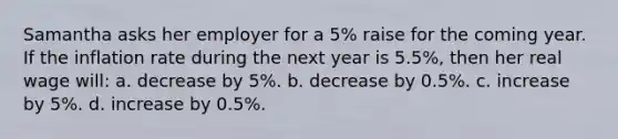 Samantha asks her employer for a 5% raise for the coming year. If the inflation rate during the next year is 5.5%, then her real wage will: a. decrease by 5%. b. decrease by 0.5%. c. increase by 5%. d. increase by 0.5%.