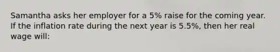 Samantha asks her employer for a 5% raise for the coming year. If the inflation rate during the next year is 5.5%, then her real wage will: