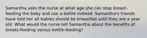 Samantha asks the nurse at what age she can stop breast-feeding the baby and use a bottle instead. Samantha's friends have told her all babies should be breastfed until they are a year old. What would the nurse tell Samantha about the benefits of breats-feeding versus bottle-feeding?