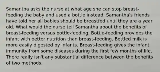 Samantha asks the nurse at what age she can stop breast-feeding the baby and used a bottle instead. Samantha's friends have told her all babies should be breastfed until they are a year old. What would the nurse tell Samantha about the benefits of breast-feeding versus bottle-feeding. Bottle-feeding provides the infant with better nutrition than breast-feeding. Bottled milk is more easily digested by infants. Breast-feeding gives the infant immunity from some diseases during the first few months of life. There really isn't any substantial difference between the benefits of two methods.