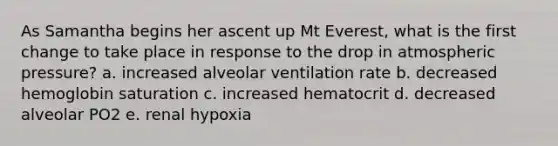 As Samantha begins her ascent up Mt Everest, what is the first change to take place in response to the drop in atmospheric pressure? a. increased alveolar ventilation rate b. decreased hemoglobin saturation c. increased hematocrit d. decreased alveolar PO2 e. renal hypoxia