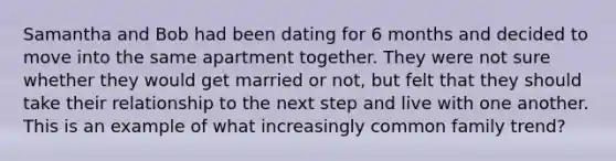 Samantha and Bob had been dating for 6 months and decided to move into the same apartment together. They were not sure whether they would get married or not, but felt that they should take their relationship to the next step and live with one another. This is an example of what increasingly common family trend?