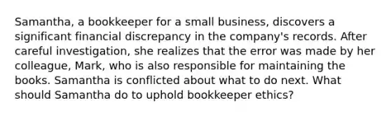 Samantha, a bookkeeper for a small business, discovers a significant financial discrepancy in the company's records. After careful investigation, she realizes that the error was made by her colleague, Mark, who is also responsible for maintaining the books. Samantha is conflicted about what to do next. What should Samantha do to uphold bookkeeper ethics?