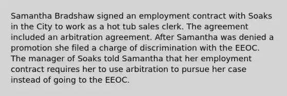 Samantha Bradshaw signed an employment contract with Soaks in the City to work as a hot tub sales clerk. The agreement included an arbitration agreement. After Samantha was denied a promotion she filed a charge of discrimination with the EEOC. The manager of Soaks told Samantha that her employment contract requires her to use arbitration to pursue her case instead of going to the EEOC.