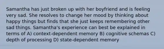 Samantha has just broken up with her boyfriend and is feeling very sad. She resolves to change her mood by thinking about happy things but finds that she just keeps remembering other sad things. Samantha's experience can best be explained in terms of A) <a href='https://www.questionai.com/knowledge/kGEzJOstJP-context-dependent-memory' class='anchor-knowledge'>context-dependent memory</a> B) cognitive schemas C) depth of processing D) state-dependent memory