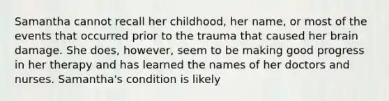 Samantha cannot recall her childhood, her name, or most of the events that occurred prior to the trauma that caused her brain damage. She does, however, seem to be making good progress in her therapy and has learned the names of her doctors and nurses. Samantha's condition is likely