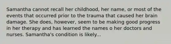 Samantha cannot recall her childhood, her name, or most of the events that occurred prior to the trauma that caused her brain damage. She does, however, seem to be making good progress in her therapy and has learned the names o her doctors and nurses. Samantha's condition is likely...