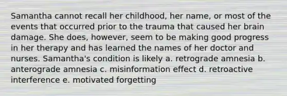 Samantha cannot recall her childhood, her name, or most of the events that occurred prior to the trauma that caused her brain damage. She does, however, seem to be making good progress in her therapy and has learned the names of her doctor and nurses. Samantha's condition is likely a. retrograde amnesia b. anterograde amnesia c. misinformation effect d. retroactive interference e. motivated forgetting