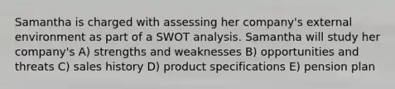 Samantha is charged with assessing her company's external environment as part of a SWOT analysis. Samantha will study her company's A) strengths and weaknesses B) opportunities and threats C) sales history D) product specifications E) pension plan